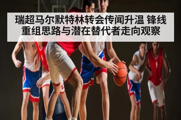 瑞超马尔默特林转会传闻升温 锋线重组思路与潜在替代者走向观察
